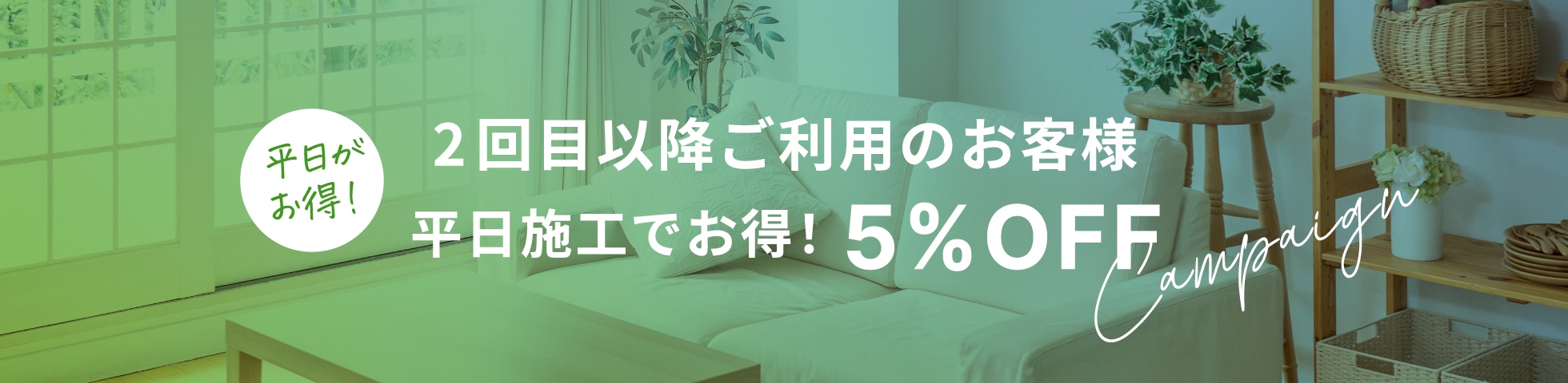 2回目以降ご利用のお客様 
平日施工でお得！5%OFF